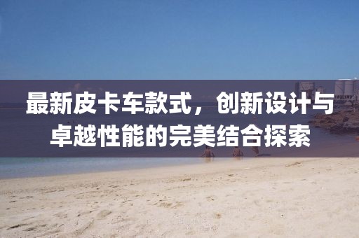 最新皮卡车款式，创新设计与卓越性能的完美结合探索