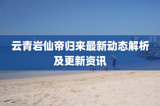 云青岩仙帝归来最新动态解析及更新资讯