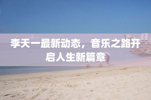 李天一最新动态，音乐之路开启人生新篇章