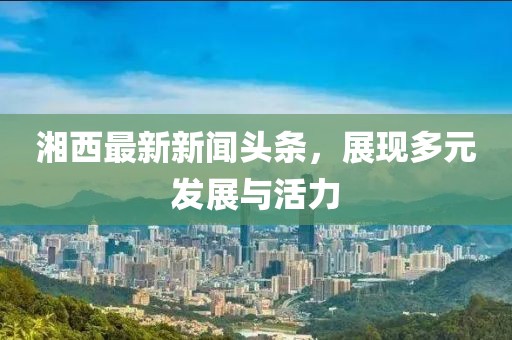 湘西最新新闻头条，展现多元发展与活力