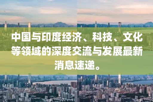 中国与印度经济、科技、文化等领域的深度交流与发展最新消息速递。