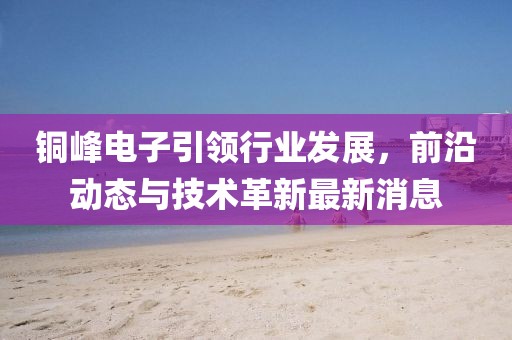 铜峰电子引领行业发展，前沿动态与技术革新最新消息