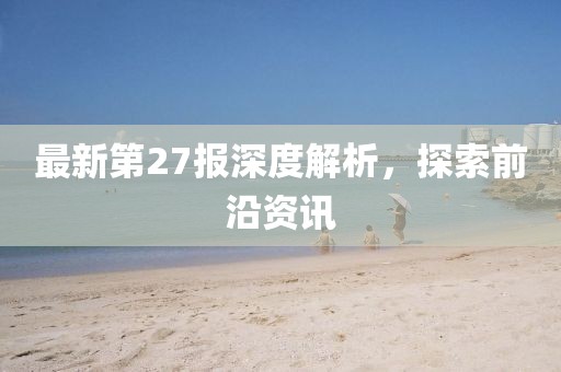 最新第27报深度解析，探索前沿资讯