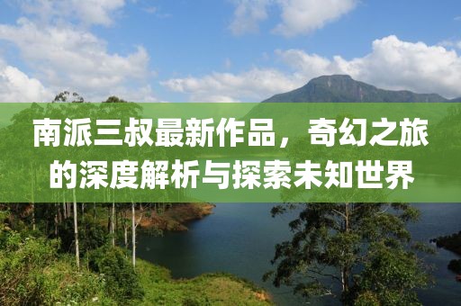 南派三叔最新作品，奇幻之旅的深度解析与探索未知世界