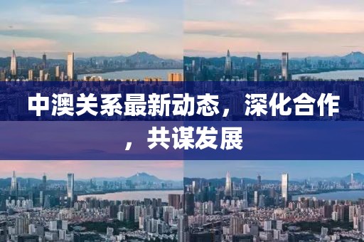 中澳关系最新动态，深化合作，共谋发展