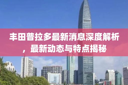 丰田普拉多最新消息深度解析，最新动态与特点揭秘