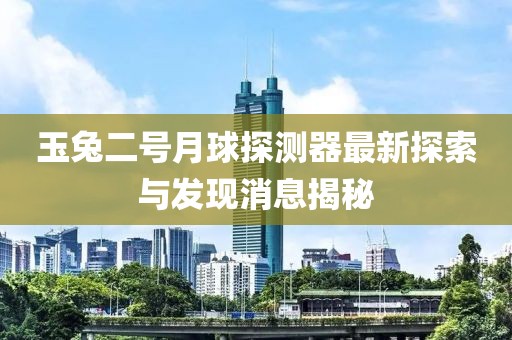 玉兔二号月球探测器最新探索与发现消息揭秘