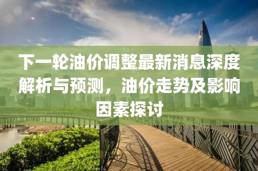 下一轮油价调整最新消息深度解析与预测，油价走势及影响因素探讨