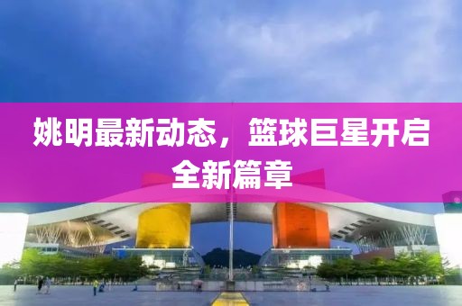 姚明最新动态，篮球巨星开启全新篇章