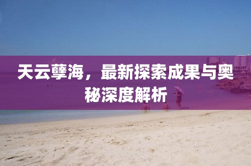 天云孽海，最新探索成果与奥秘深度解析