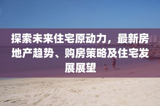 探索未来住宅原动力，最新房地产趋势、购房策略及住宅发展展望