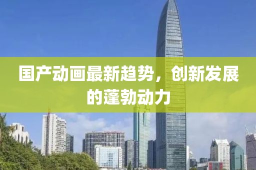 国产动画最新趋势，创新发展的蓬勃动力