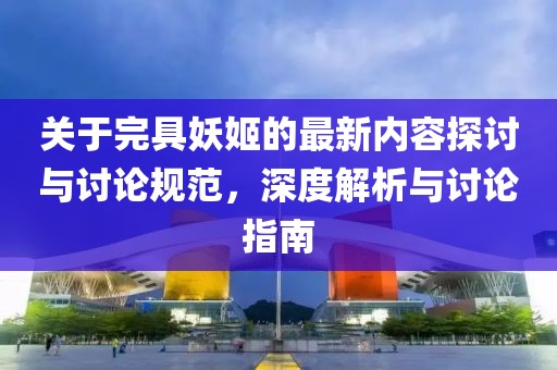 关于完具妖姬的最新内容探讨与讨论规范，深度解析与讨论指南
