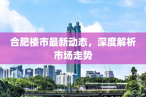 合肥楼市最新动态，深度解析市场走势