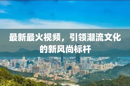 最新最火视频，引领潮流文化的新风尚标杆