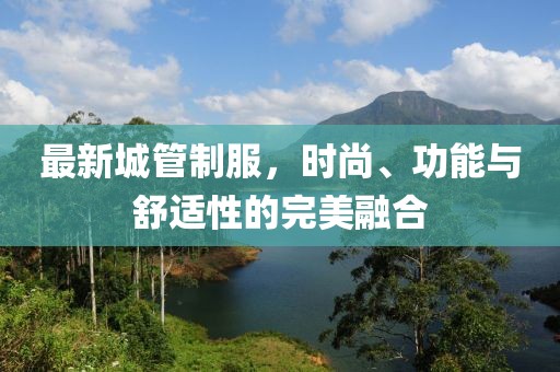 最新城管制服，时尚、功能与舒适性的完美融合