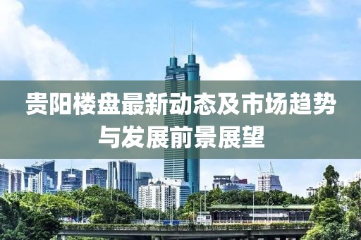 贵阳楼盘最新动态及市场趋势与发展前景展望