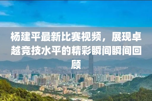 杨建平最新比赛视频，展现卓越竞技水平的精彩瞬间瞬间回顾