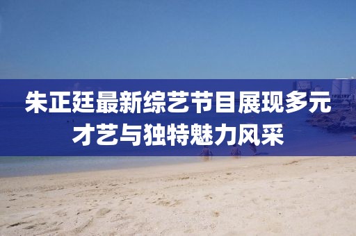 朱正廷最新综艺节目展现多元才艺与独特魅力风采