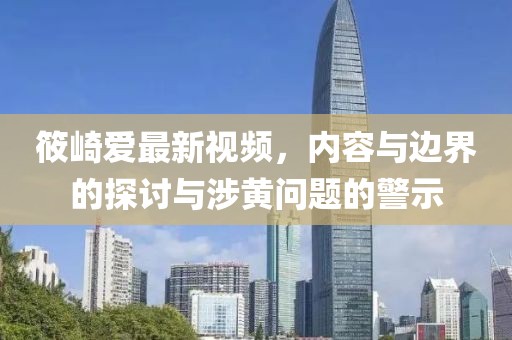 筱崎爱最新视频，内容与边界的探讨与涉黄问题的警示