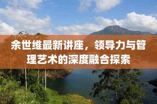 余世维最新讲座，领导力与管理艺术的深度融合探索