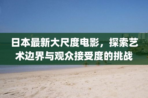 日本最新大尺度电影，探索艺术边界与观众接受度的挑战