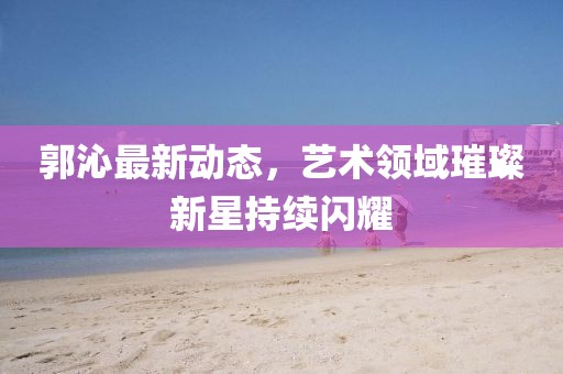 郭沁最新动态，艺术领域璀璨新星持续闪耀