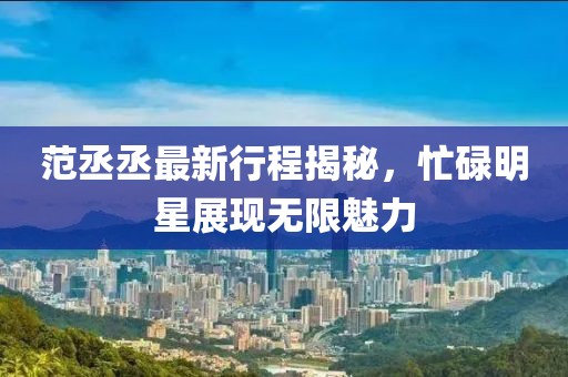 范丞丞最新行程揭秘，忙碌明星展现无限魅力