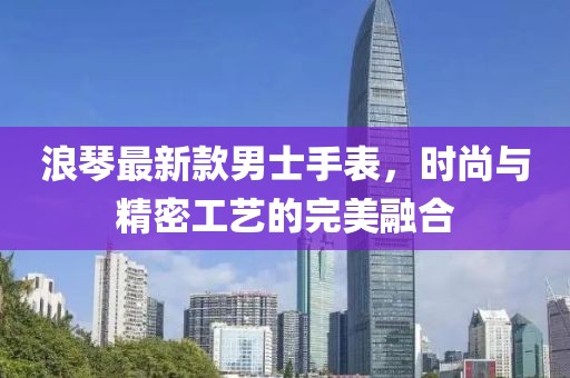 浪琴最新款男士手表，时尚与精密工艺的完美融合