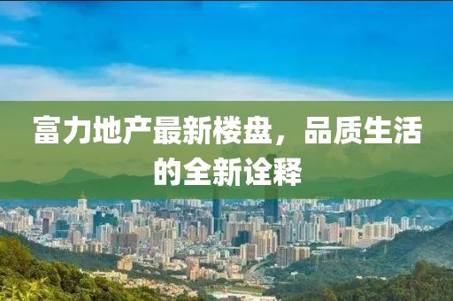 富力地产最新楼盘，品质生活的全新诠释