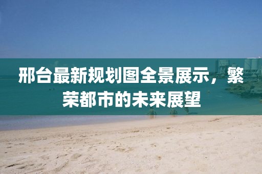 邢台最新规划图全景展示，繁荣都市的未来展望