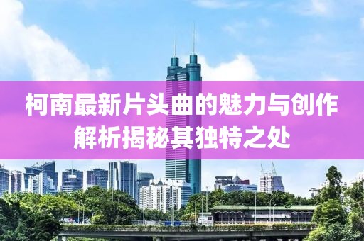 柯南最新片头曲的魅力与创作解析揭秘其独特之处