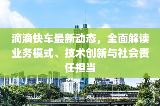 滴滴快车最新动态，全面解读业务模式、技术创新与社会责任担当