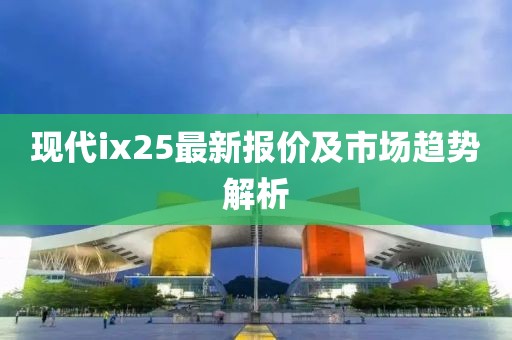 现代ix25最新报价及市场趋势解析