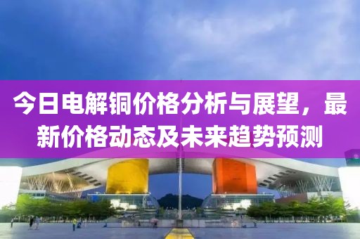 今日电解铜价格分析与展望，最新价格动态及未来趋势预测