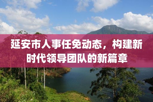 延安市人事任免动态，构建新时代领导团队的新篇章