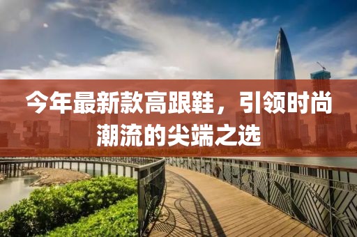 今年最新款高跟鞋，引领时尚潮流的尖端之选