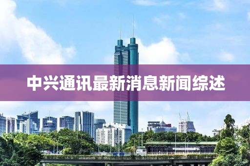 中兴通讯最新消息新闻综述