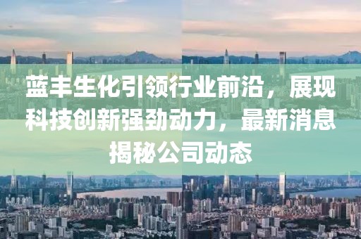 蓝丰生化引领行业前沿，展现科技创新强劲动力，最新消息揭秘公司动态