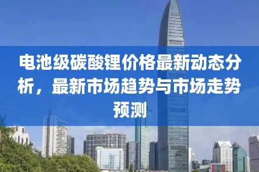 电池级碳酸锂价格最新动态分析，最新市场趋势与市场走势预测