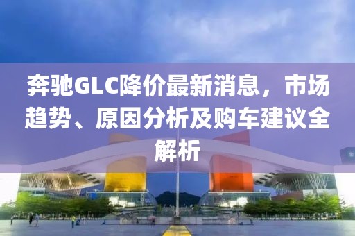 奔驰GLC降价最新消息，市场趋势、原因分析及购车建议全解析