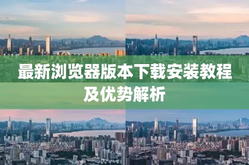 最新浏览器版本下载安装教程及优势解析