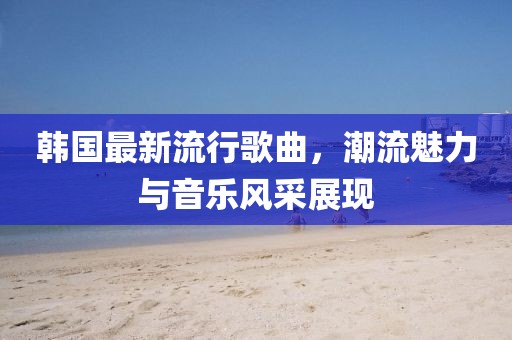 韩国最新流行歌曲，潮流魅力与音乐风采展现