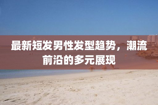 最新短发男性发型趋势，潮流前沿的多元展现