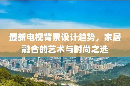 最新电视背景设计趋势，家居融合的艺术与时尚之选