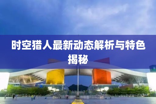 时空猎人最新动态解析与特色揭秘