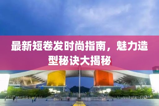 最新短卷发时尚指南，魅力造型秘诀大揭秘