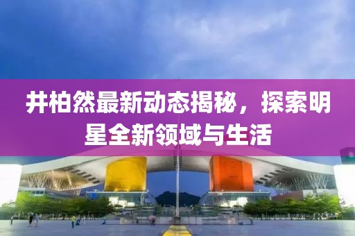井柏然最新动态揭秘，探索明星全新领域与生活