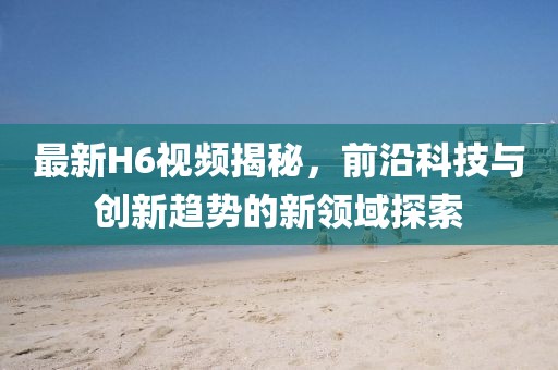 最新H6视频揭秘，前沿科技与创新趋势的新领域探索