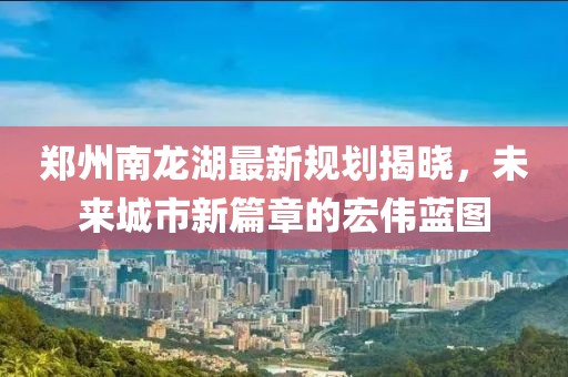 郑州南龙湖最新规划揭晓，未来城市新篇章的宏伟蓝图